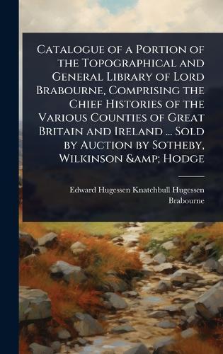 Catalogue of a Portion of the Topographical and General Library of Lord Brabourne, Comprising the Chief Histories of the Various Counties of Great Britain and Ireland ... Sold by Auction by Sotheby, Wilkinson & Hodge  by Edward Hugessen Knatchbull Brabourne at Abbey's Bookshop, 