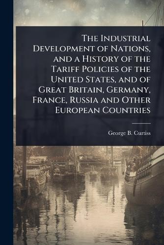The Industrial Development of Nations, and a History of the Tariff Policies of the United States, and of Great Britain, Germany, France, Russia and Other European Countries  by George B 1852-1920 Curtiss at Abbey's Bookshop, 
