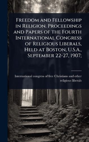 Freedom and Fellowship in Religion. Proceedings and Papers of the Fourth International Congress of Religious Liberals, Held at Boston, U.S.A., September 22-27, 1907;  by International Congress of Free Christ at Abbey's Bookshop, 