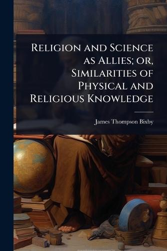 Religion and Science as Allies; or, Similarities of Physical and Religious Knowledge  by James Thompson Bixby at Abbey's Bookshop, 