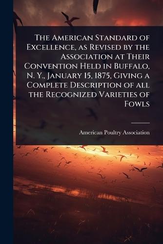 The American Standard of Excellence, as Revised by the Association at Their Convention Held in Buffalo, N. Y., January 15, 1875, Giving a Complete Description of all the Recognized Varieties of Fowls  by American Poultry Association at Abbey's Bookshop, 