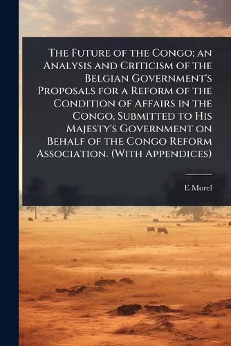 The Future of the Congo; an Analysis and Criticism of the Belgian Government's Proposals for a Reform of the Condition of Affairs in the Congo, Submitted to His Majesty's Government on Behalf of the Congo Reform Association. (With Appendices)  by E D 1873-1924 Morel at Abbey's Bookshop, 