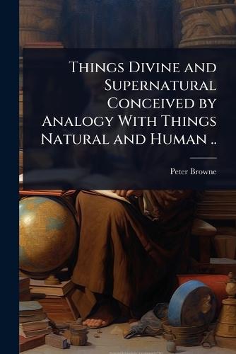 Things Divine and Supernatural Conceived by Analogy With Things Natural and Human ..  by Peter Browne at Abbey's Bookshop, 