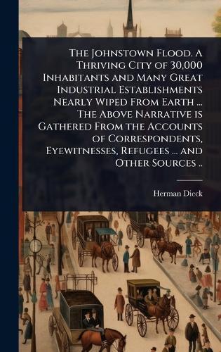The Johnstown Flood. A Thriving City of 30,000 Inhabitants and Many Great Industrial Establishments Nearly Wiped From Earth ... The Above Narrative is Gathered From the Accounts of Correspondents, Eyewitnesses, Refugees ... and Other Sources ..  by Herman Dieck at Abbey's Bookshop, 