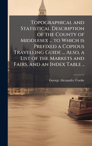 Topographical and Statistical Description of the County of Middlesex ... to Which is Prefixed a Copious Travelling Guide ... Also, a List of the Markets and Fairs, and an Index Table ..  by George Alexander Cooke at Abbey's Bookshop, 