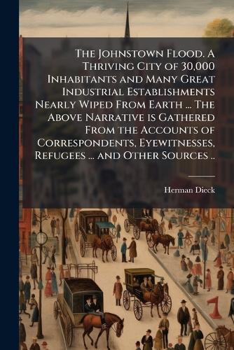 The Johnstown Flood. A Thriving City of 30,000 Inhabitants and Many Great Industrial Establishments Nearly Wiped From Earth ... The Above Narrative is Gathered From the Accounts of Correspondents, Eyewitnesses, Refugees ... and Other Sources ..  by Herman Dieck at Abbey's Bookshop, 