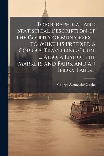Topographical and Statistical Description of the County of Middlesex ... to Which is Prefixed a Copious Travelling Guide ... Also, a List of the Markets and Fairs, and an Index Table ..  by George Alexander Cooke at Abbey's Bookshop, 