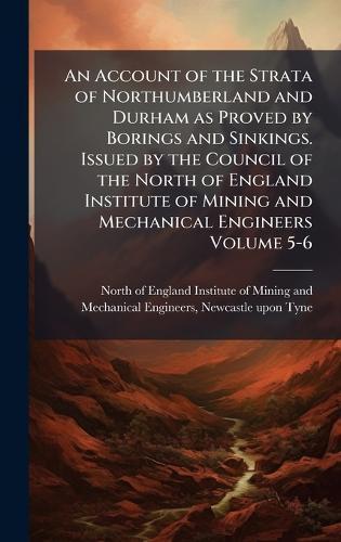 An Account of the Strata of Northumberland and Durham as Proved by Borings and Sinkings. Issued by the Council of the North of England Institute of Mining and Mechanical Engineers Volume 5-6  by North of England Institute of Mining at Abbey's Bookshop, 