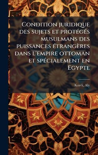 Condition juridique des sujets et protÃ(c)gÃ(c)s musulmans des puissances Ã(c)trangères dans l'empire ottoman et spÃ(c)cialement en Egypte  by Korã(c)I Aly 1883- at Abbey's Bookshop, 