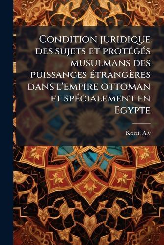 Condition juridique des sujets et protÃ(c)gÃ(c)s musulmans des puissances Ã(c)trangères dans l'empire ottoman et spÃ(c)cialement en Egypte  by Korã(c)I Aly 1883- at Abbey's Bookshop, 