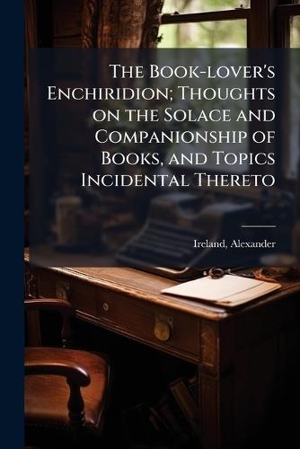 The Book-lover's Enchiridion; Thoughts on the Solace and Companionship of Books, and Topics Incidental Thereto  by Ireland Alexander 1810-1894 at Abbey's Bookshop, 