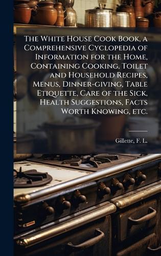 The White House Cook Book, a Comprehensive Cyclopedia of Information for the Home, Containing Cooking, Toilet and Household Recipes, Menus, Dinner-giving, Table Etiquette, Care of the Sick, Health Suggestions, Facts Worth Knowing, etc.  by F L (Fanny Lemira) 1828- Gillette at Abbey's Bookshop, 