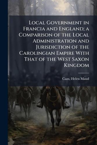 Local Government in Francia and England; a Comparison of the Local Administration and Jurisdiction of the Carolingian Empire With That of the West Saxon Kingdom  by Helen Maud 1885-1968 Cam at Abbey's Bookshop, 