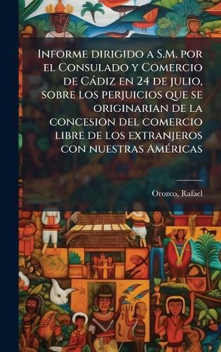 Informe dirigido a S.M. por el Consulado y Comercio de Càdiz en 24 de julio, sobre los perjuicios que se originarian de la concesion del comercio libre de los extranjeros con nuestras AmÃ(c)ricas  by Orozco Rafael at Abbey's Bookshop, 