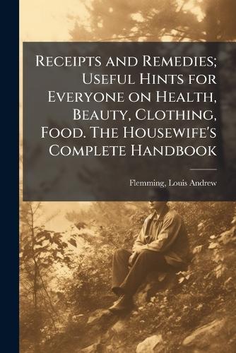Receipts and Remedies; Useful Hints for Everyone on Health, Beauty, Clothing, Food. The Housewife's Complete Handbook  by Louis Andrew 1875- Flemming at Abbey's Bookshop, 