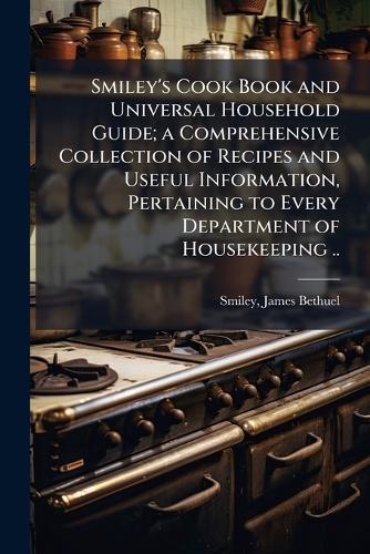 Smiley's Cook Book and Universal Household Guide; a Comprehensive Collection of Recipes and Useful Information, Pertaining to Every Department of Housekeeping ..  by James Bethuel [From Old Cata Smiley at Abbey's Bookshop, 