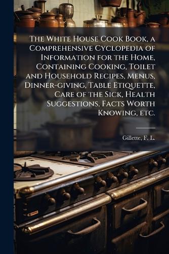 The White House Cook Book, a Comprehensive Cyclopedia of Information for the Home, Containing Cooking, Toilet and Household Recipes, Menus, Dinner-giving, Table Etiquette, Care of the Sick, Health Suggestions, Facts Worth Knowing, etc.  by F L (Fanny Lemira) 1828- Gillette at Abbey's Bookshop, 