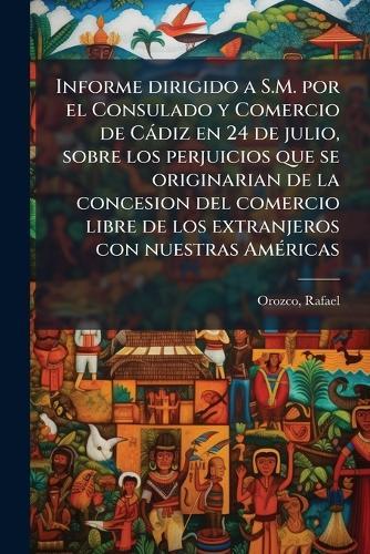 Informe dirigido a S.M. por el Consulado y Comercio de Càdiz en 24 de julio, sobre los perjuicios que se originarian de la concesion del comercio libre de los extranjeros con nuestras AmÃ(c)ricas  by Orozco Rafael at Abbey's Bookshop, 