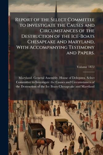 Report of the Select Committee to Investigate the Causes and Circumstances of the Destruction of the Ice-Boats Chesapeake and Maryland, With Accompanying Testimony and Papers.  by Maryland General Assembly House of at Abbey's Bookshop, 