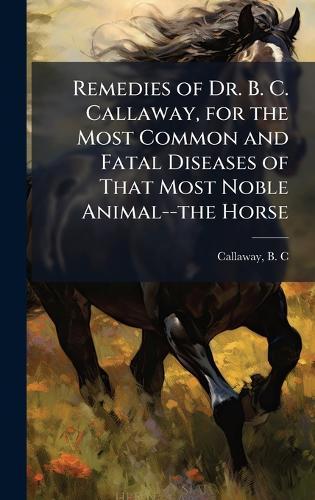 Remedies of Dr. B. C. Callaway, for the Most Common and Fatal Diseases of That Most Noble Animal--the Horse  by B C [From Old Catalog] Callaway at Abbey's Bookshop, 