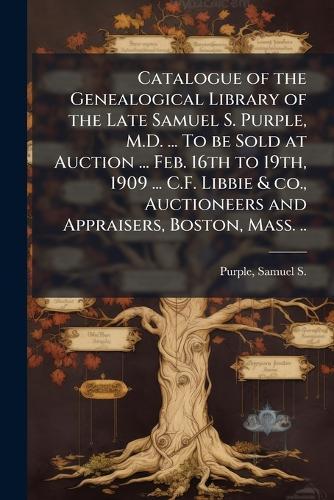 Catalogue of the Genealogical Library of the Late Samuel S. Purple, M.D. ... To be Sold at Auction ... Feb. 16th to 19th, 1909 ... C.F. Libbie & co., Auctioneers and Appraisers, Boston, Mass. ..  by Samuel S (Samuel Smith) 182 Purple at Abbey's Bookshop, 