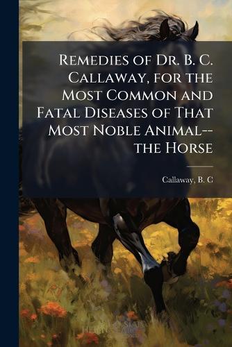 Remedies of Dr. B. C. Callaway, for the Most Common and Fatal Diseases of That Most Noble Animal--the Horse  by B C [From Old Catalog] Callaway at Abbey's Bookshop, 