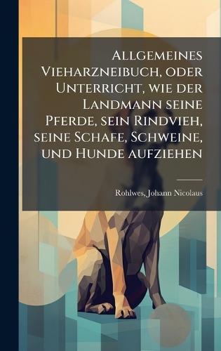 Allgemeines Vieharzneibuch, oder Unterricht, wie der Landmann seine Pferde, sein Rindvieh, seine Schafe, Schweine, und Hunde aufziehen  by Johann Nicolaus 1755-1823 Rohlwes at Abbey's Bookshop, 