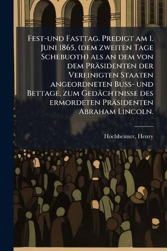 Fest-und Fasttag. Predigt am 1. Juni 1865, (dem zweiten Tage Schebuoth) als an dem von dem Präsidenten der Vereinigten Staaten angeordneten Buss- und Bettage, zum Gedächtnisse des ermordeten Präsidenten Abraham Lincoln.  by Hochheimer Henry 1818-1912 at Abbey's Bookshop, 