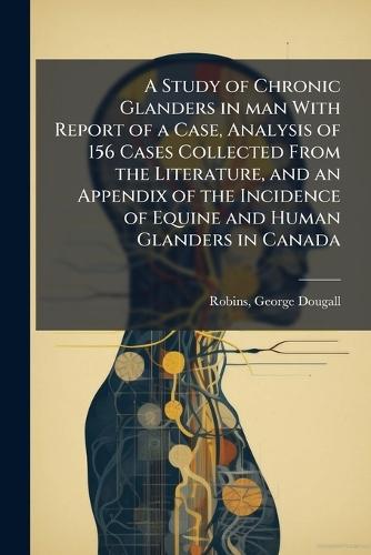 A Study of Chronic Glanders in man With Report of a Case, Analysis of 156 Cases Collected From the Literature, and an Appendix of the Incidence of Equine and Human Glanders in Canada  by Robins George Dougall at Abbey's Bookshop, 
