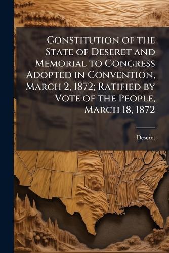 Constitution of the State of Deseret and Memorial to Congress Adopted in Convention, March 2, 1872; Ratified by Vote of the People, March 18, 1872  by Deseret (State) at Abbey's Bookshop, 