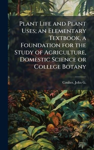 Plant Life and Plant Uses; an Elementary Textbook, a Foundation for the Study of Agriculture, Domestic Science or College Botany  by John G B 1876 Coulter at Abbey's Bookshop, 