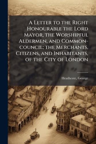 A Letter to the Right Honourable the Lord Mayor, the Worshipful Aldermen, and Common-council; the Merchants, Citizens, and Inhabitants, of the City of London  by George Heathcote at Abbey's Bookshop, 