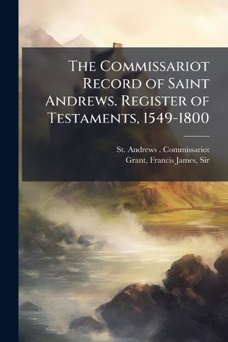 The Commissariot Record of Saint Andrews. Register of Testaments, 1549-1800  by St Andrews Commissariot at Abbey's Bookshop, 