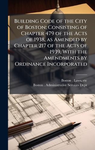 Building Code of the City of Boston; Consisting of Chapter 479 of the Acts of 1938, as Amended by Chapter 217 of the Acts of 1939, With the Amendments by Ordinance Incorporated  by Etc Boston Laws at Abbey's Bookshop, 