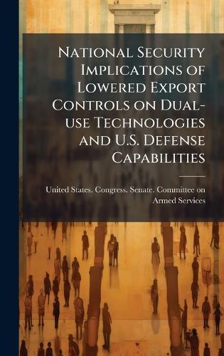 National Security Implications of Lowered Export Controls on Dual-use Technologies and U.S. Defense Capabilities  by United States Congress Senate Comm at Abbey's Bookshop, 
