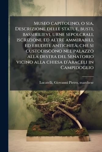 Museo capitolino, o sia, Descrizione delle statue, busti, bassirilievi, urne sepolcrali, iscrizioni, ed altre ammirabili, ed erudite antichitÃ, che si custodiscono nel palazzo alla destra del Senatorio vicino alla chiesa d'Araceli in Campidoglio  by Giovanni Pietro Lucatelli at Abbey's Bookshop, 