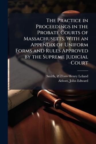 The Practice in Proceedings in the Probate Courts of Massachusetts. With an Appendix of Uniform Forms and Rules Approved by the Supreme Judicial Court  by William Henry Leland Smith at Abbey's Bookshop, 