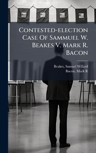 Contested-election Case Of Sammuel W. Beakes V. Mark R. Bacon  by Samuel Willard 1861- [From O Beakes at Abbey's Bookshop, 