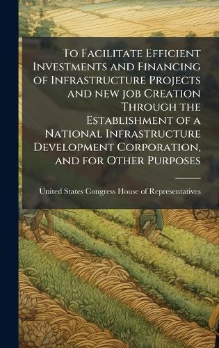 To Facilitate Efficient Investments and Financing of Infrastructure Projects and new job Creation Through the Establishment of a National Infrastructure Development Corporation, and for Other Purposes  by United States Congress House of Repre at Abbey's Bookshop, 