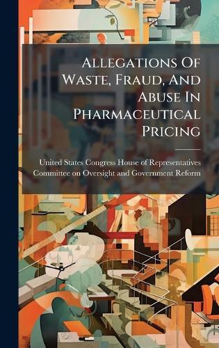 Allegations Of Waste, Fraud, And Abuse In Pharmaceutical Pricing  by United States Congress House of Repre at Abbey's Bookshop, 