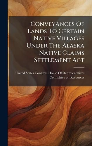Conveyances Of Lands To Certain Native Villages Under The Alaska Native Claims Settlement Act  by United States Congress House of Repre at Abbey's Bookshop, 