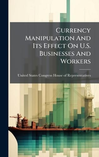 Currency Manipulation And Its Effect On U.S. Businesses And Workers  by United States Congress House of Repre at Abbey's Bookshop, 