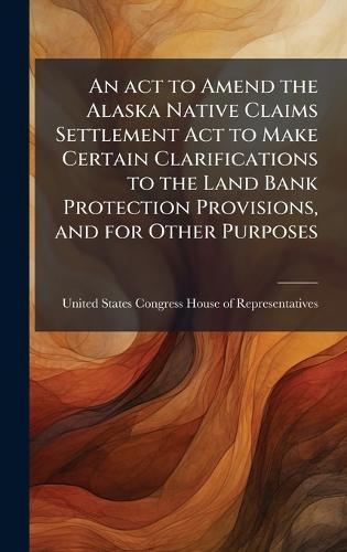 An act to Amend the Alaska Native Claims Settlement Act to Make Certain Clarifications to the Land Bank Protection Provisions, and for Other Purposes  by United States Congress House of Repre at Abbey's Bookshop, 