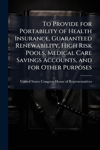 To Provide for Portability of Health Insurance, Guaranteed Renewability, High Risk Pools, Medical Care Savings Accounts, and for Other Purposes  by United States Congress House of Repre at Abbey's Bookshop, 