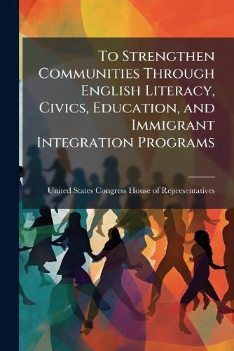 To Strengthen Communities Through English Literacy, Civics, Education, and Immigrant Integration Programs  by United States Congress House of Repre at Abbey's Bookshop, 