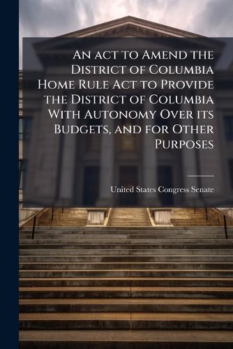 An act to Amend the District of Columbia Home Rule Act to Provide the District of Columbia With Autonomy Over its Budgets, and for Other Purposes  by United States Congress Senate at Abbey's Bookshop, 