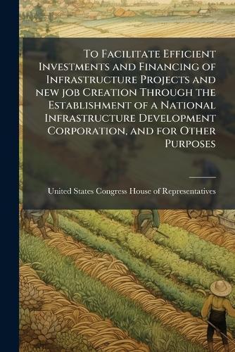 To Facilitate Efficient Investments and Financing of Infrastructure Projects and new job Creation Through the Establishment of a National Infrastructure Development Corporation, and for Other Purposes  by United States Congress House of Repre at Abbey's Bookshop, 
