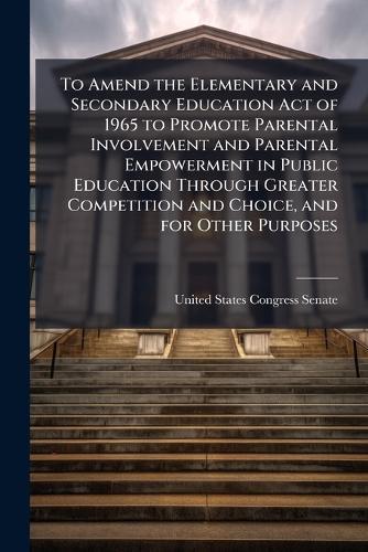 To Amend the Elementary and Secondary Education Act of 1965 to Promote Parental Involvement and Parental Empowerment in Public Education Through Greater Competition and Choice, and for Other Purposes  by United States Congress Senate at Abbey's Bookshop, 