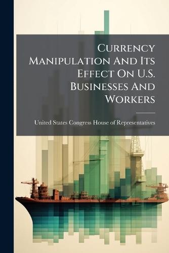 Currency Manipulation And Its Effect On U.S. Businesses And Workers  by United States Congress House of Repre at Abbey's Bookshop, 