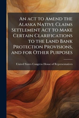 An act to Amend the Alaska Native Claims Settlement Act to Make Certain Clarifications to the Land Bank Protection Provisions, and for Other Purposes  by United States Congress House of Repre at Abbey's Bookshop, 